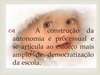  A construção da 
autonomia é processual e 
se articula ao esforço mais 
amplo de democratização 
da escola. 
 