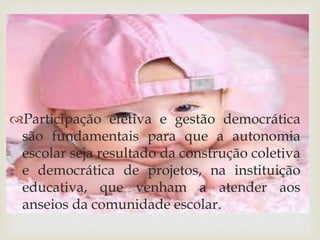 Participação efetiva e gestão democrática 
são fundamentais para que a autonomia 
escolar seja resultado da construção coletiva 
e democrática de projetos, na instituição 
educativa, que venham a atender aos 
anseios da comunidade escolar. 
 