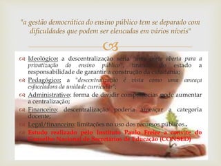 "a gestão democrática do ensino público tem se deparado com 
dificuldades que podem ser elencadas em vários níveis" 
 
 Ideológico: a descentralização seria "uma porta aberta para a 
privatização do ensino público", tirando do estado a 
responsabilidade de garantir a construção da cidadania; 
 Pedagógico: a "descentralização é vista como uma ameaça 
esfaceladora da unidade curricular"; 
 Administrativo: forma de dividir competências pode aumentar 
a centralização; 
 Financeiro: descentralização poderia ameaçar a categoria 
docente; 
 Legal/financeiro: limitações no uso dos recursos públicos.. 
 Estudo realizado pelo Instituto Paulo Freire a convite do 
Conselho Nacional de Secretários de Educação (CONSED) 
 
