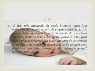  
 "A luta pela autonomia da escola insere-se numa luta 
maior pela autonomia no seio da própria sociedade. (...) A 
eficácia desta luta depende muito da ousadia de cada escola 
em experimentar o novo e não apenas pensá-lo. Mas, para 
isso, é preciso percorrer um longo caminho de construção 
da confiança na escola, na capacidade de ela resolver seus 
problemas por ela mesma e de autogovernar-se.” 
[GADOTTI1997], p. 47. 
 
