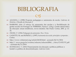 BIBLIOGRAFIA 
 
 AZANHA, J. (1998) Proposta pedagógica e autonomia da escola. Cadernos de 
História e Filosofia da Educação 2 
 BARROSO, João. O reforço da autonomia das escolas e a flexibilização da 
gestão escolar em Portugal. In: FERREIRA, Naura C. (Org.). Gestão democrática 
da educação: atuais tendências, novos desafios. São Paulo: Cortez, 2001. p. 11- 
32. 
 FREIRE, P. (1996) Pedagogia da autonomia. Paz e Terra. 
 GADOTTI, M. and ROMÃO, J. (1997) Autonomia da escola: princípios e propostas. . 
Cortez. 
 http://www.voltairenet.org/article126120.html - acessado 04/11/2014 
 http:// www.pucpr.br/eventos/educere/educere2006/.../docs/CI-032-TC.pdf 
- acessado 04/11/2014 
 RODRIGUEZ, V. (2001) Financiamento da educação e políticas públicas: o 
fundef e a política de descentralização. Cadernos Cedes 
