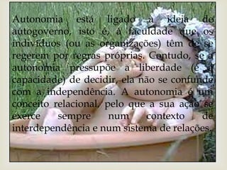Autonomia está ligado à ideia de 
autogoverno, isto é, à faculdade que os 
indivíduos (ou as organizações) têm de se 
regerem por regras próprias. Contudo, se a 
autonomia pressupõe a liberdade (e a 
capacidade) de decidir, ela não se confunde 
com a independência. A autonomia é um 
conceito relacional, pelo que a sua ação se 
exerce sempre num contexto de 
interdependência e num sistema de relações. 
 