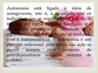 Autonomia está ligado à ideia de 
autogoverno, isto é, à faculdade que os 
indivíduos (ou as organizações) têm de se 
regerem por regras próprias. Contudo, se a 
autonomia pressupõe a liberdade (e a 
capacidade) de decidir, ela não se confunde 
com a independência. A autonomia é um 
conceito relacional, pelo que a sua ação se 
exerce sempre num contexto de 
interdependência e num sistema de 
relações. 
 