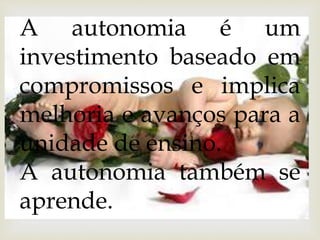 A autonomia é um 
investimento baseado em 
compromissos e implica 
melhoria e avanços para a 
unidade de ensino. 
A autonomia também se 
aprende. 
 