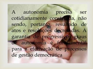 A autonomia precisa ser 
cotidianamente construída, não 
sendo, portanto, resultado de 
atos e resoluções decretadas. A 
garantia de progressivos graus 
de autonomia é fundamental 
para a efetivação de processos 
de gestão democrática 
 