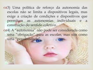 3) Uma política de reforço da autonomia das 
escolas não se limita a dispositivos legais, mas 
exige a criação de condições e dispositivos que 
permitam as autonomias individuais e a 
construção do sentido coletivo. 
4) A “autonomia” não pode ser considerada como 
uma “obrigação” para as escolas, mas sim como 
uma “possibilidade”. 
 