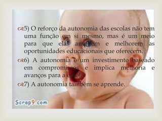 5) O reforço da autonomia das escolas não tem 
uma função em si mesmo, mas é um meio 
para que elas ampliem e melhorem as 
oportunidades educacionais que oferecem. 
6) A autonomia é um investimento baseado 
em compromissos e implica melhoria e 
avanços para a escola. 
7) A autonomia também se aprende. 
 