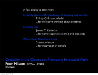 A few books to start with:
                         Creativity: ﬂow and the psychology of discovery and invention
                                      Mihaly Csikszentmihalyi
                                      ...for reﬂective thinking about creatives
                         Creativity 101
                                     James C. Kaufman
                                     ...for some cognitive science and creativity
                         Where Good Ideas Come From
                                  Steven Johnson
                                  ...for innovation in culture



        Creativity in the Classroom: Promoting Innovative Work
        Peter Nilsson - SXSWedu - 3/7/2012
        @pnilsson

Saturday, March 17, 12
 