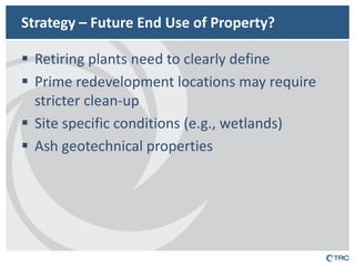 Strategy – Future End Use of Property? 
Retiring plants need to clearly define 
Prime redevelopment locations may require stricter clean-up 
Site specific conditions (e.g., wetlands) 
Ash geotechnical properties  