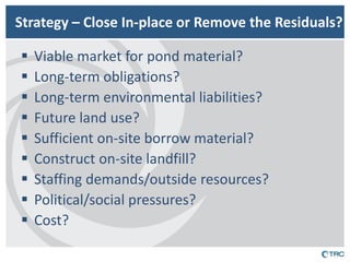 Strategy – Close In-place or Remove the Residuals? 
Viable market for pond material? 
Long-term obligations? 
Long-term environmental liabilities? 
Future land use? 
Sufficient on-site borrow material? 
Construct on-site landfill? 
Staffing demands/outside resources? 
Political/social pressures? 
Cost?  