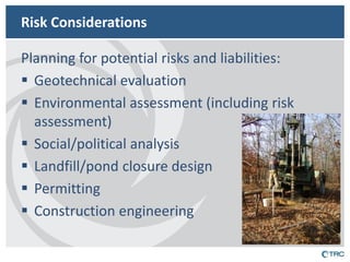 Risk Considerations 
Planning for potential risks and liabilities: 
Geotechnical evaluation 
Environmental assessment (including risk assessment) 
Social/political analysis 
Landfill/pond closure design 
Permitting 
Construction engineering 
 