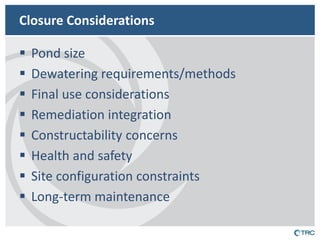 Closure Considerations 
Pond size 
Dewatering requirements/methods 
Final use considerations 
Remediation integration 
Constructability concerns 
Health and safety 
Site configuration constraints 
Long-term maintenance  
