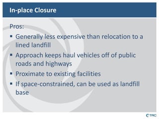 In-place Closure 
Pros: 
Generally less expensive than relocation to a lined landfill 
Approach keeps haul vehicles off of public roads and highways 
Proximate to existing facilities 
If space-constrained, can be used as landfill base  