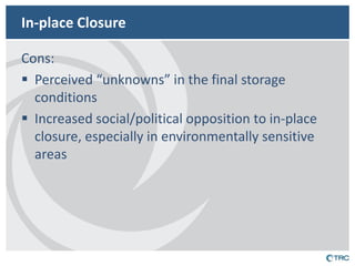 In-place Closure 
Cons: 
Perceived “unknowns” in the final storage conditions 
Increased social/political opposition to in-place closure, especially in environmentally sensitive areas 
 