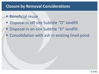 Closure by Removal Considerations 
Beneficial reuse 
Disposal in off-site Subtitle “D” landfill 
Disposal in on-site Subtitle “D” landfill 
Consolidation with ash in existing lined pond  