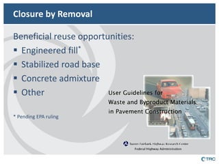Closure by Removal 
Beneficial reuse opportunities: 
Engineered fill* 
Stabilized road base 
Concrete admixture 
Other 
* Pending EPA ruling 
 