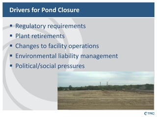 Drivers for Pond Closure 
Regulatory requirements 
Plant retirements 
Changes to facility operations 
Environmental liability management 
Political/social pressures  