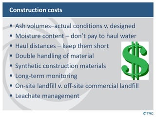 Construction costs 
Ash volumes–actual conditions v. designed 
Moisture content – don’t pay to haul water 
Haul distances – keep them short 
Double handling of material 
Synthetic construction materials 
Long-term monitoring 
On-site landfill v. off-site commercial landfill 
Leachate management  