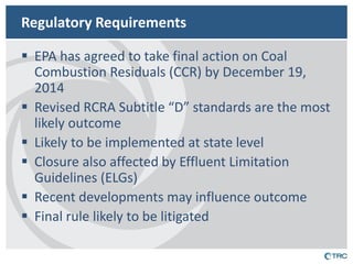 Regulatory Requirements 
EPA has agreed to take final action on Coal Combustion Residuals (CCR) by December 19, 2014 
Revised RCRA Subtitle “D” standards are the most likely outcome 
Likely to be implemented at state level 
Closure also affected by Effluent Limitation Guidelines (ELGs) 
Recent developments may influence outcome 
Final rule likely to be litigated  