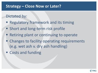 Strategy – Close Now or Later? 
Dictated by: 
Regulatory framework and its timing 
Short and long-term risk profile 
Retiring plant or continuing to operate 
Changes to facility operating requirements (e.g. wet ash v. dry ash handling) 
Costs and funding  