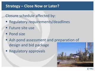 Strategy – Close Now or Later? 
Closure schedule affected by: 
Regulatory requirements/deadlines 
Future site use 
Pond size 
Ash pond assessment and preparation of design and bid package 
Regulatory approvals  