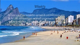 Niltontrip
Un lugar que ofrece incontables opciones de entretenimiento para
los turistas, con asombrosas sorpresas y experiencias inolvidables
-todo en un sólo viaje. Eso es Brasil: un país único en su diversidad
y atractivo.
 