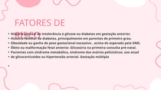 FATORES DE
RISCO
História pessoal de intolerância à glicose ou diabetes em gestação anterior.
História familiar de diabetes, principalmente em parentes de primeiro grau.
Obesidade ou ganho de peso gestacional excessivo , acima do esperado pela OMS.
Óbito ou malformação fetal anterior. Glicosúria na primeira consulta pré-natal.
Pacientes com síndrome metabólica, síndrome dos ovários policísticos, uso atual
de glicocorticoides ou hipertensão arterial. Gestação múltipla
 