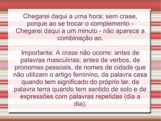 Chegarei daqui a uma hora; sem crase,
   porque ao se trocar o complemento -
Chegarei daqui a um minuto - não aparece a
             combinação ao.

  Importante: A crase não ocorre: antes de
  palavras masculinas; antes de verbos, de
pronomes pessoais, de nomes de cidade que
não utilizam o artigo feminino, da palavra casa
  quando tem significado do próprio lar, da
palavra terra quando tem sentido de solo e de
  expressões com palavras repetidas (dia a
                      dia).
 