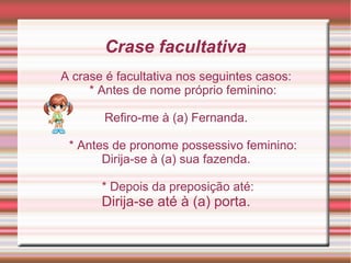 Crase facultativa
A crase é facultativa nos seguintes casos:
     * Antes de nome próprio feminino:

       Refiro-me à (a) Fernanda.

 * Antes de pronome possessivo feminino:
       Dirija-se à (a) sua fazenda.

       * Depois da preposição até:
       Dirija-se até à (a) porta.
 