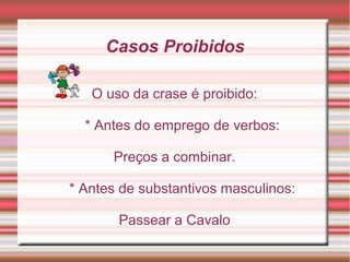 Casos Proibidos

   O uso da crase é proibido:

  * Antes do emprego de verbos:

      Preços a combinar.

* Antes de substantivos masculinos:

       Passear a Cavalo
 