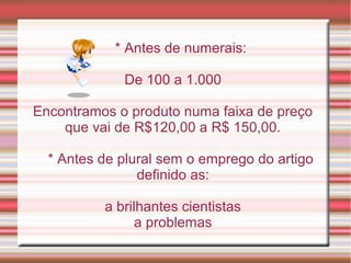 * Antes de numerais:

             De 100 a 1.000

Encontramos o produto numa faixa de preço
    que vai de R$120,00 a R$ 150,00.

  * Antes de plural sem o emprego do artigo
                definido as:

          a brilhantes cientistas
                a problemas
 