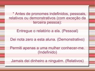 * Antes de pronomes indefinidos, pessoais,
relativos ou demonstrativos (com exceção da
               terceira pessoa):

    Entregue o relatório a ela. (Pessoal)

Dei nota zero a esta aluna. (Demonstrativo)

Permiti apenas a uma mulher conhecer-me.
                (Indefinido)

 Jamais dei dinheiro a ninguém. (Relativos)
 