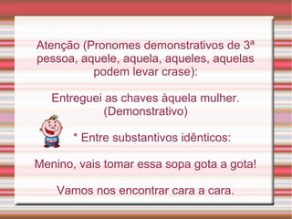 Atenção (Pronomes demonstrativos de 3ª
pessoa, aquele, aquela, aqueles, aquelas
          podem levar crase):

   Entreguei as chaves àquela mulher.
             (Demonstrativo)

       * Entre substantivos idênticos:

Menino, vais tomar essa sopa gota a gota!

    Vamos nos encontrar cara a cara.
 