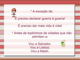 * A exceção de:

  É preciso declarar guerra à guerra!

    É preciso dar mais vida à vida!

* Antes de topônimos de cidades que não
              admitem a:

           Vou a Salvador.
            Vou a Lisboa.
            Vou a Madri.
 
