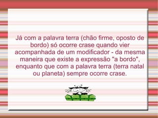 Já com a palavra terra (chão firme, oposto de
     bordo) só ocorre crase quando vier
acompanhada de um modificador - da mesma
 maneira que existe a expressão "a bordo",
enquanto que com a palavra terra (terra natal
      ou planeta) sempre ocorre crase.
 