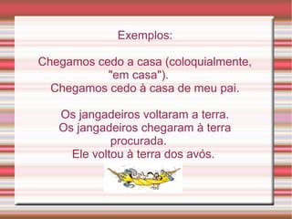 Exemplos:

Chegamos cedo a casa (coloquialmente,
           "em casa").
  Chegamos cedo à casa de meu pai.

   Os jangadeiros voltaram a terra.
   Os jangadeiros chegaram à terra
             procurada.
     Ele voltou à terra dos avós.
 