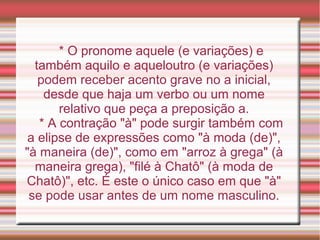 * O pronome aquele (e variações) e
  também aquilo e aqueloutro (e variações)
   podem receber acento grave no a inicial,
    desde que haja um verbo ou um nome
       relativo que peça a preposição a.
   * A contração "à" pode surgir também com
 a elipse de expressões como "à moda (de)",
"à maneira (de)", como em "arroz à grega" (à
  maneira grega), "filé à Chatô" (à moda de
Chatô)", etc. É este o único caso em que "à"
 se pode usar antes de um nome masculino.
 
