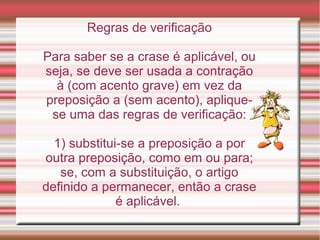 Regras de verificação

Para saber se a crase é aplicável, ou
seja, se deve ser usada a contração
  à (com acento grave) em vez da
preposição a (sem acento), aplique-
 se uma das regras de verificação:

  1) substitui-se a preposição a por
outra preposição, como em ou para;
   se, com a substituição, o artigo
definido a permanecer, então a crase
              é aplicável.
 