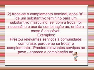 2) troca-se o complemento nominal, após "a",
      de um substantivo feminino para um
  substantivo masculino; se, com a troca, for
 necessário o uso da combinação ao, então a
               crase é aplicável.
                   Exemplos:
  Prestou relevantes serviços à comunidade;
       com crase, porque ao se trocar o
complemento - Prestou relevantes serviços ao
       povo - aparece a combinação ao.
 