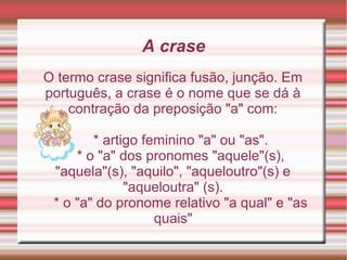 A crase
O termo crase significa fusão, junção. Em
português, a crase é o nome que se dá à
    contração da preposição "a" com:

        * artigo feminino "a" ou "as".
     * o "a" dos pronomes "aquele"(s),
 "aquela"(s), "aquilo", "aqueloutro"(s) e
              "aqueloutra" (s).
 * o "a" do pronome relativo "a qual" e "as
                   quais"
 