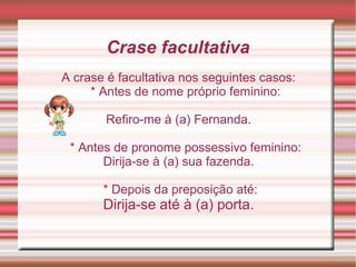 Crase facultativa
A crase é facultativa nos seguintes casos:
     * Antes de nome próprio feminino:

       Refiro-me à (a...
