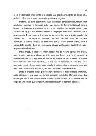 12
e até a integração entre família e a escola. Seu papel corresponde ao de um líder,
podendo influenciar a todos de maneira positiva ou negativa.
Portanto, ele deve desenvolver suas habilidades constantemente, ter um olhar
acolhedor, promover a harmonia entre sua equipe de forma profissional com o
objetivo de favorecer a qualidade da educação oferecida pela escola, assim como
estimular as equipes que nela trabalham e a integração entre todos, inclusive pais e
responsáveis. Desta maneira, é preciso ser compreendido que o diretor escolar não
trabalha sozinho ou deva ser visto como um líder autoritário, mas, ter um olhar
acolhedor, o objetivo coletivo de fazer com que a escola evolua, assim, toda a
comunidade escolar deve ser convocada: alunos, professores, funcionários, pais,
responsáveis e familiares.
Deste modo, o papel do diretor escolar não se resume apenas em avaliar,
mas, também deve ser avaliado, portanto, todos que fazem parte da equipe gestora
precisam em um dado momento, ter suas ações analisadas, todos devem de alguma
forma colaborar com suas opiniões, para que haja um consenso em torno das ações
que estão sendo desenvolvida, essa relação é indispensável e essencial para que
haja o compartilhamento das situações vivenciadas no campo educativo.
Dado o exposto, essas pessoas têm realidades e necessidades diferentes,
cada escola e o seu grupo de alunado possuem realidades diferentes umas das
outras, por isso é tão importante que a comunidade escolar, os docentes e todo o
corpo de funcionário que compõem a escola contribuam e apontem soluções.
.
 