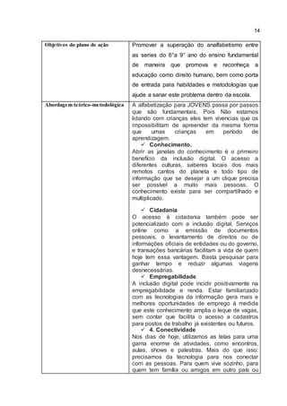 14
Objetivos do plano de ação Promover a superação do analfabetismo entre
as series do 6°a 9° ano do ensino fundamental
de maneira que promova e reconheça a
educação como direito humano, bem como porta
de entrada para habildades e metodologias que
ajude a sanar este problema dentro da escola.
Abordagem teórico-metodológica A alfabetização para JOVENS passa por passos
que são fundamentais, Pois Não estamos
lidando com crianças eles tem vivencias que os
impossibilitam de apreender da mesma forma
que umas crianças em período de
aprendizagem.
 Conhecimento.
Abrir as janelas do conhecimento é o primeiro
benefício da inclusão digital. O acesso a
diferentes culturas, saberes locais dos mais
remotos cantos do planeta e todo tipo de
informação que se desejar a um clique precisa
ser possível a muito mais pessoas. O
conhecimento existe para ser compartilhado e
multiplicado.
 Cidadania
O acesso à cidadania também pode ser
potencializado com a inclusão digital. Serviços
online como a emissão de documentos
pessoais, o levantamento de direitos ou de
informações oficiais de entidades ou do governo,
e transações bancárias facilitam a vida de quem
hoje tem essa vantagem. Basta pesquisar para
ganhar tempo e reduzir algumas viagens
desnecessárias.
 Empregabilidade
A inclusão digital pode incidir positivamente na
empregabilidade e renda. Estar familiarizado
com as tecnologias da informação gera mais e
melhores oportunidades de emprego à medida
que este conhecimento amplia o leque de vagas,
sem contar que facilita o acesso a cadastros
para postos de trabalho já existentes ou futuros.
 4. Conectividade
Nos dias de hoje, utilizamos as telas para uma
gama enorme de atividades, como encontros,
aulas, shows e palestras. Mais do que isso:
precisamos da tecnologia para nos conectar
com as pessoas. Para quem vive sozinho, para
quem tem família ou amigos em outro país ou
 