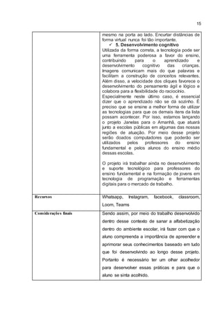 15
mesmo na porta ao lado. Encurtar distâncias de
forma virtual nunca foi tão importante.
 5. Desenvolvimento cognitivo
Utilizada da forma correta, a tecnologia pode ser
uma ferramenta poderosa a favor do ensino,
contribuindo para o aprendizado e
desenvolvimento cognitivo das crianças.
Imagens comunicam mais do que palavras e
facilitam a construção de conceitos relevantes.
Além disso, a velocidade dos cliques favorece o
desenvolvimento do pensamento ágil e lógico e
colabora para a flexibilidade do raciocínio.
Especialmente neste último caso, é essencial
dizer que o aprendizado não se dá sozinho. É
preciso que se ensine a melhor forma de utilizar
as tecnologias para que os demais itens da lista
possam acontecer. Por isso, estamos lançando
o projeto Janelas para o Amanhã, que atuará
junto a escolas públicas em algumas das nossas
regiões de atuação. Por meio desse projeto
serão doados computadores que poderão ser
utilizados pelos professores do ensino
fundamental e pelos alunos do ensino médio
dessas escolas.
O projeto irá trabalhar ainda no desenvolvimento
e suporte tecnológico para professores do
ensino fundamental e na formação de jovens em
tecnologia de programação e ferramentas
digitais para o mercado de trabalho.
Recursos Whatsapp, Instagram, facebook, classroom,
Loom, Teams
Considerações finais Sendo assim, por meio do trabalho desenvolvido
dentro desse contexto de sanar a alfabetização
dentro do ambiente escolar, irá fazer com que o
aluno compreenda a importância de apreender e
aprimorar seus conhecimentos baseado em tudo
que foi desenvolvindo ao longo desse projeto.
Portanto é necessário ter um olhar acolhedor
para desenvolver essas práticas e para que o
aluno se sinta acolhido.
 