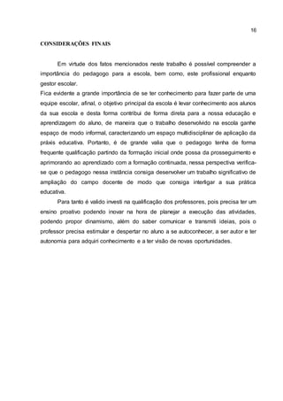 16
CONSIDERAÇÕES FINAIS
Em virtude dos fatos mencionados neste trabalho é possível compreender a
importância do pedagogo para a escola, bem como, este profissional enquanto
gestor escolar.
Fica evidente a grande importância de se ter conhecimento para fazer parte de uma
equipe escolar, afinal, o objetivo principal da escola é levar conhecimento aos alunos
da sua escola e desta forma contribui de forma direta para a nossa educação e
aprendizagem do aluno, de maneira que o trabalho desenvolvido na escola ganhe
espaço de modo informal, caracterizando um espaço multidisciplinar de aplicação da
práxis educativa. Portanto, é de grande valia que o pedagogo tenha de forma
frequente qualificação partindo da formação inicial onde possa da prosseguimento e
aprimorando ao aprendizado com a formação continuada, nessa perspectiva verifica-
se que o pedagogo nessa instância consiga desenvolver um trabalho significativo de
ampliação do campo docente de modo que consiga interligar a sua prática
educativa.
Para tanto é valido investi na qualificação dos professores, pois precisa ter um
ensino proativo podendo inovar na hora de planejar a execução das atividades,
podendo propor dinamismo, além do saber comunicar e transmiti ideias, pois o
professor precisa estimular e despertar no aluno a se autoconhecer, a ser autor e ter
autonomia para adquiri conhecimento e a ter visão de novas oportunidades.
 