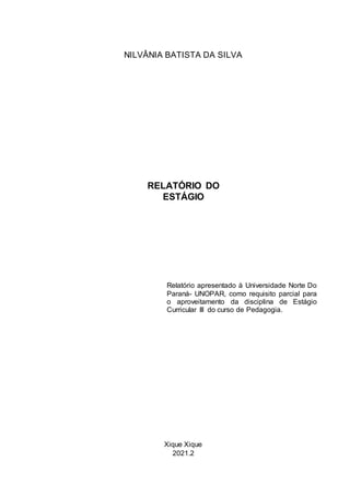 Xique Xique
2021.2
RELATÓRIO DO
ESTÁGIO
Relatório apresentado à Universidade Norte Do
Paraná- UNOPAR, como requisito parcial para
o aproveitamento da disciplina de Estágio
Curricular III do curso de Pedagogia.
NILVÂNIA BATISTA DA SILVA
 
