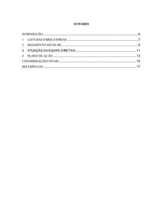 SUMÁRIO
INTRODUÇÃO ..........................................................................................................................6
1 LEITURAS OBRIGATÓRIAS ...........................................................................................7
2 REGIMENTO ESCOLAR...................................................................................................9
3 ATUAÇÃO DA EQUIPE DIRETIVA ............................................................................. 11
4 PLANO DE AÇÃO .......................................................................................................... 13
CONSIDERAÇÕES FINAIS .................................................................................................. 16
REFERÊNCIAS ...................................................................................................................... 17
 