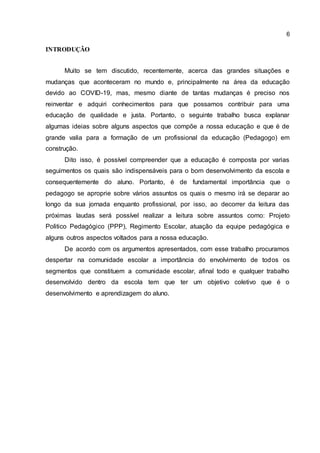 6
INTRODUÇÃO
Muito se tem discutido, recentemente, acerca das grandes situações e
mudanças que aconteceram no mundo e, principalmente na área da educação
devido ao COVID-19, mas, mesmo diante de tantas mudanças é preciso nos
reinventar e adquiri conhecimentos para que possamos contribuir para uma
educação de qualidade e justa. Portanto, o seguinte trabalho busca explanar
algumas ideias sobre alguns aspectos que compõe a nossa educação e que é de
grande valia para a formação de um profissional da educação (Pedagogo) em
construção.
Dito isso, é possível compreender que a educação é composta por varias
seguimentos os quais são indispensáveis para o bom desenvolvimento da escola e
consequentemente do aluno. Portanto, é de fundamental importância que o
pedagogo se aproprie sobre vários assuntos os quais o mesmo irá se deparar ao
longo da sua jornada enquanto profissional, por isso, ao decorrer da leitura das
próximas laudas será possível realizar a leitura sobre assuntos como: Projeto
Politico Pedagógico (PPP), Regimento Escolar, atuação da equipe pedagógica e
alguns outros aspectos voltados para a nossa educação.
De acordo com os argumentos apresentados, com esse trabalho procuramos
despertar na comunidade escolar a importância do envolvimento de todos os
segmentos que constituem a comunidade escolar, afinal todo e qualquer trabalho
desenvolvido dentro da escola tem que ter um objetivo coletivo que é o
desenvolvimento e aprendizagem do aluno.
 