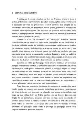 7
1 LEITURAS OBRIGATÓRIAS
A pedagogia é a área educativa que tem por finalidade ensinar a teoria e
prática, onde busca o aprimoramento do saber, ou seja, aplicar e disponibilizar para
a sociedade por meio de profissionais o saber cientifico. Sua atuação se faz
importante e necessária, de maneira que busque garantir, por meio da realização do
processo ensino-aprendizagem, uma educação de qualidade aos discentes, neste
sentido, o pedagogo assume também o papel de mediador, de modo que articule as
relações entre o professor e o aluno.
Embora o curso de Licenciatura em Pedagogia apresente diversas
possibilidades que ao pedagogo onde possa desenvolver as sua habilidades, a
função do pedagogo escolar é a atividade que apresenta o maior campo de estudo e
de trabalho ao egresso da Pedagogia, uma vez que, possui um amplo campo para
atuação, ainda assim é uma área que carece de estudos aprofundados para que
esse saber ainda chegue a espaços não escolares. Destaca-se ainda que o objetivo
maior não seja o de aprofundar as áreas de atuação do pedagogo, e sim, expor uma
descrição das diversas possibilidades do exercício da sua prática educativa.
Evidencia-se, então, que Pedagogia não é um curso apenas, é um campo que
compõe conhecimento científico. O profissional dessa área realiza tarefas educativas
na formação e construção da humanidade, portanto, o pedagogo amplia seu campo
de conhecimento em duas vertentes: a escolar e a não escolar, tendo como intuito
levar o conhecimento ainda mais longe por meio do que foi aprendido ao longo da
sua jornada acadêmica, podendo assim, laborar as formas de organização dos
conteúdos de maneira que os torne assimiláveis pelas crianças, possibilitando o
acesso à formação cultural e social em suas especificidades.
Ainda dentro da perspectiva de atuação do pedagogo, é imprescindível que a
gestão escolar em conjunto com a equipe pedagógica atente-se ás mudanças que
ao longo do tempo vem ocorrendo na educação, que abrace as inovações e que
traga pra sua prática dentro do âmbito escolar, pois, ao decorrer dos anos, sua
função foi se aprimorando, chegando aos dias de hoje como especialista em
conduzir conhecimentos e práticas educativas em contextos e ambientes diversos,
afinal, todos os ambientes o pedagogo atua para além de técnicas escolares
ensinadas na graduação, deste modo à presença do pedagogo escolar deve
propiciar melhora na qualidade de ensino.
 