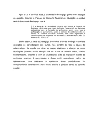 8
Após a Lei n. 5.540 de 1968, a faculdade de Pedagogia ganha novos espaços
de atuação. Segundo o Parecer do Conselho Nacional de Educação, o objetivo
central do curso de Pedagogia hoje é:
[...] a formação de profissionais capazes em exercer a docência na
Educação Infantil, nos anos iniciais do Ensino Fundamental, nas disciplinas
pedagógicas para a formação de professores, assim como para a
participação no planejamento, gestão e avaliação de estabelecimentos de
ensino, de sistemas educativos escolares, bem como organização e
desenvolvimento de programas não escolares (CONSELHO NACIONAL DE
EDUCAÇÃO, 2005, p.5).
Sendo assim, o papel do pedagogo é essencial e não se restringe às diversas
condições de aprendizagem dos alunos, mas também de toda a equipe de
colaboradores da escola que deve se manter atualizada e abraçar as novas
tecnologias podendo assim interagir com os alunos de maneira crítica, criativa,
transformadora, eficiente e com as atualizações tanto de linguagem quanto de
ambientes propícios à comunicação e desse modo aproveitando melhor as
oportunidades para coordenar e apresentar novas possibilidades de
comportamentos considerados mais éticos, morais e políticos dentro do contexto
escolar.
 